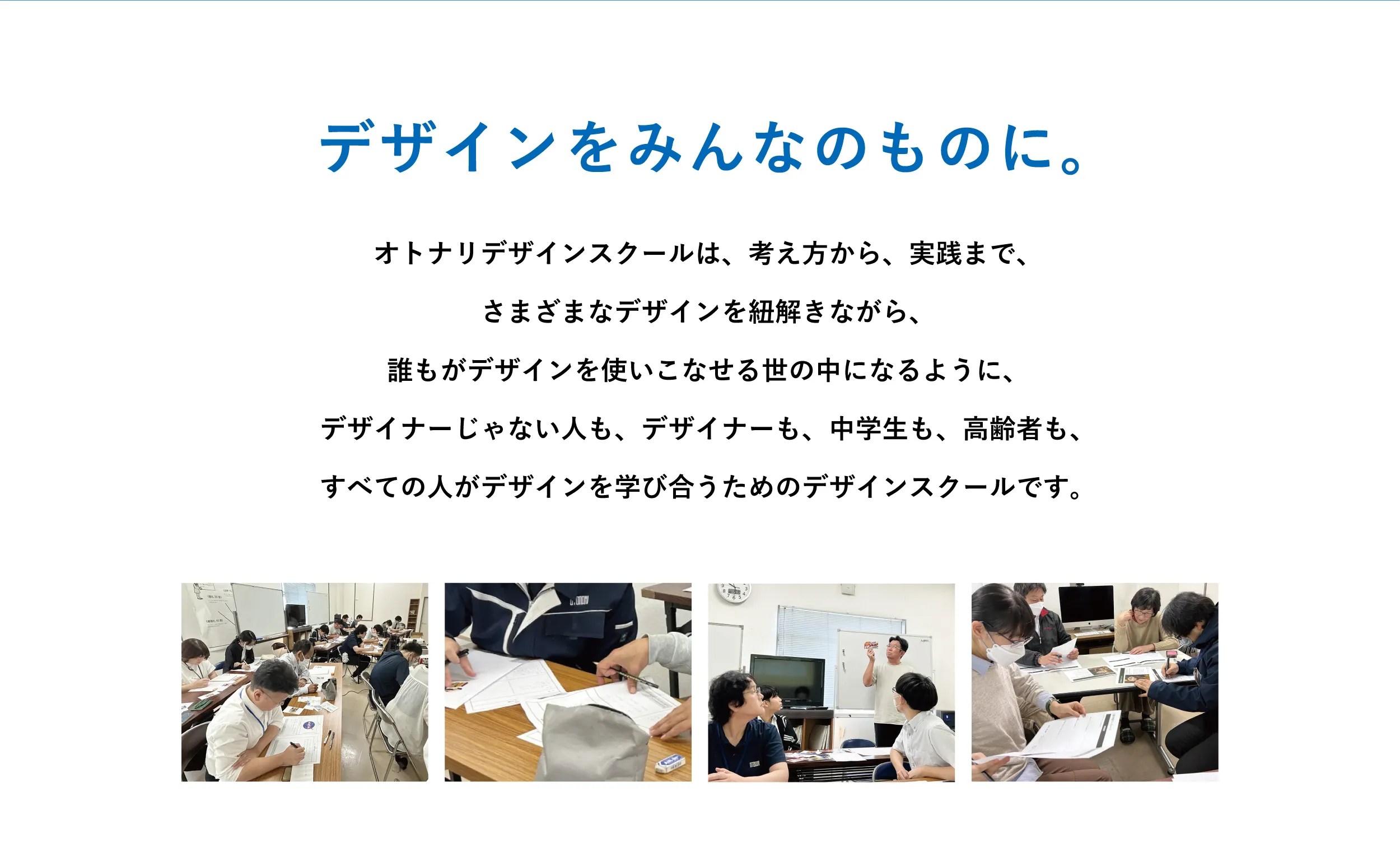 デザインをみんなのものに。オトナリデザインスクールは、考え方から、実践まで、
さまざまなデザインを紐解きながら、
誰もがデザインを使いこなせる世の中になるように、
デザイナーじゃない人も、デザイナーも、中学生も、高齢者も、
すべての人がデザインを学び合うためのデザインスクールです。