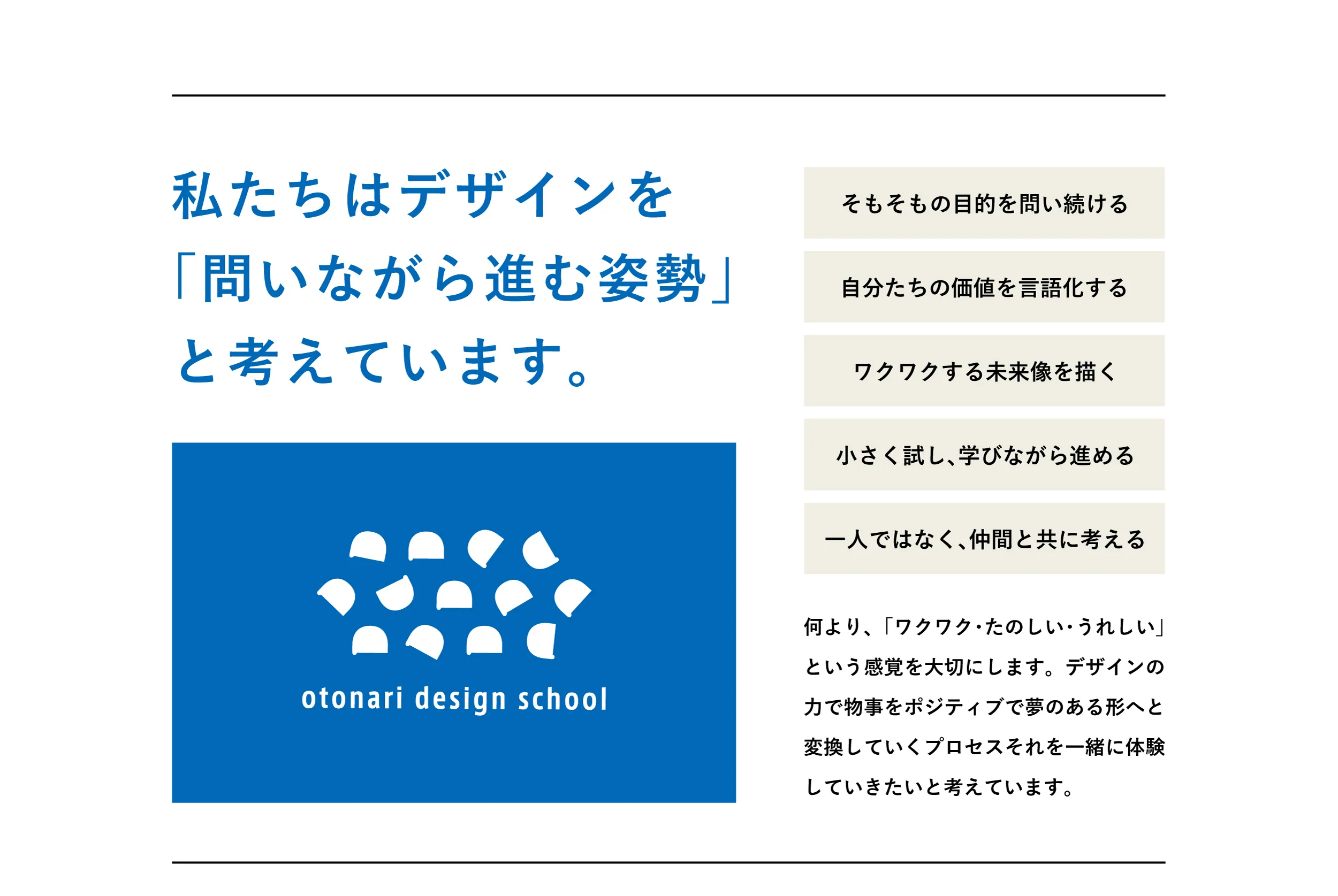 私たちはデザインを
「問いながら進む姿勢」
と考えています。何より、「ワクワク・たのしい・うれしい」という感覚を大切にします。デザインの力で物事をポジティブで夢のある形へと変換していくプロセスそれを一緒に体験していきたいと考えています。