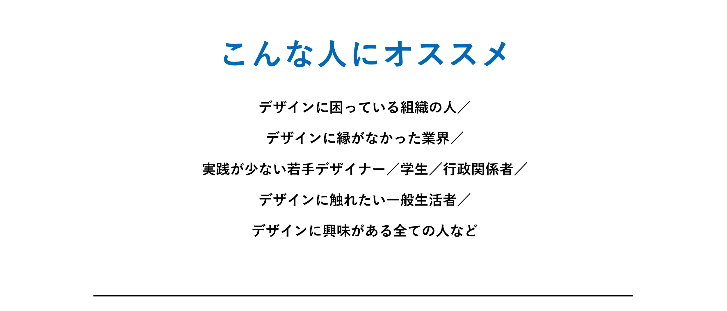 こんな人にオススメ。デザインに困っている組織の人／
デザインに縁がなかった業界／
実践が少ない若手デザイナー／学生／行政関係者／
デザインに触れたい一般生活者／
デザインに興味がある全ての人など